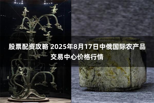股票配资攻略 2025年8月17日中俄国际农产品交易中心价格行情