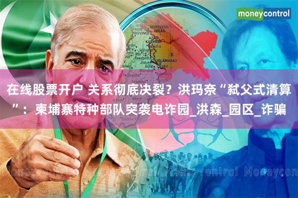 在线股票开户 关系彻底决裂？洪玛奈“弑父式清算”：柬埔寨特种部队突袭电诈园_洪森_园区_诈骗