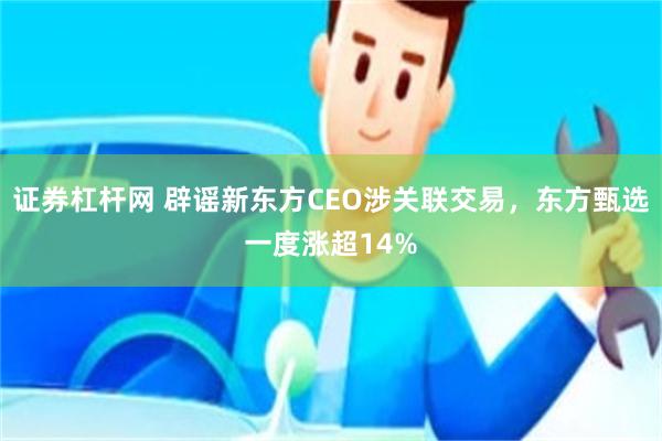 证券杠杆网 辟谣新东方CEO涉关联交易，东方甄选一度涨超14%