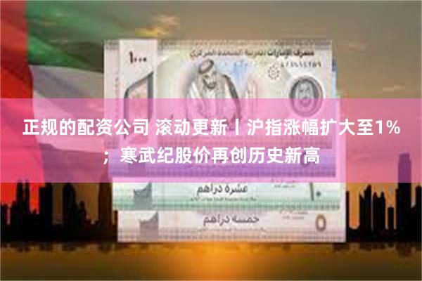 正规的配资公司 滚动更新丨沪指涨幅扩大至1%；寒武纪股价再创历史新高