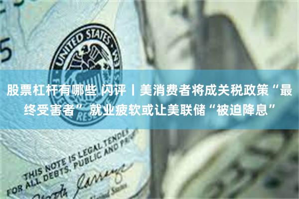 股票杠杆有哪些 闪评丨美消费者将成关税政策“最终受害者” 就业疲软或让美联储“被迫降息”