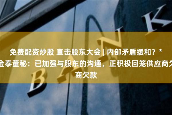 免费配资炒股 直击股东大会 | 内部矛盾缓和？*ST金泰董秘：已加强与股东的沟通，正积极回笼供应商欠