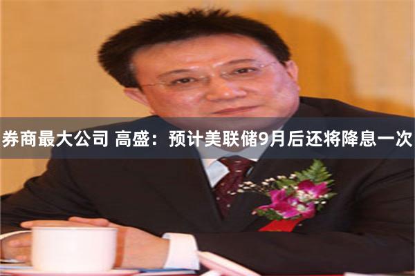 券商最大公司 高盛：预计美联储9月后还将降息一次