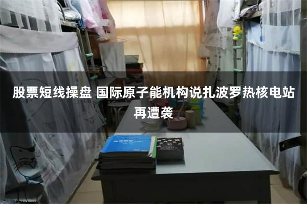 股票短线操盘 国际原子能机构说扎波罗热核电站再遭袭