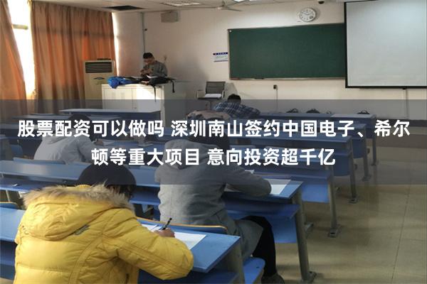 股票配资可以做吗 深圳南山签约中国电子、希尔顿等重大项目 意向投资超千亿