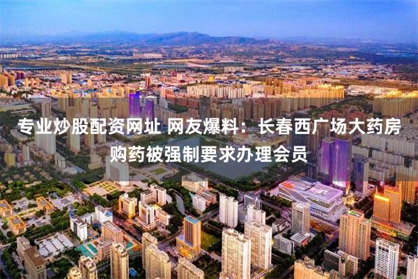 专业炒股配资网址 网友爆料：长春西广场大药房购药被强制要求办理会员