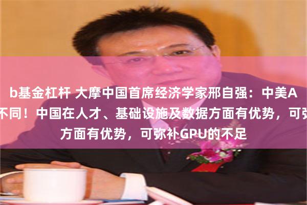 b基金杠杆 大摩中国首席经济学家邢自强：中美AI发展路径截然不同！中国在人才、基础设施及数据方面有优