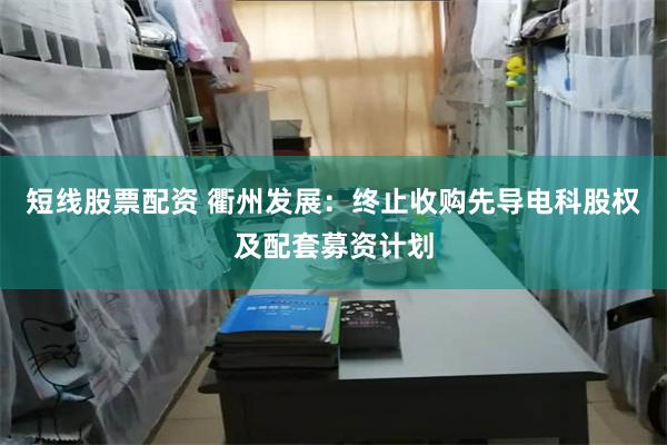 短线股票配资 衢州发展：终止收购先导电科股权及配套募资计划