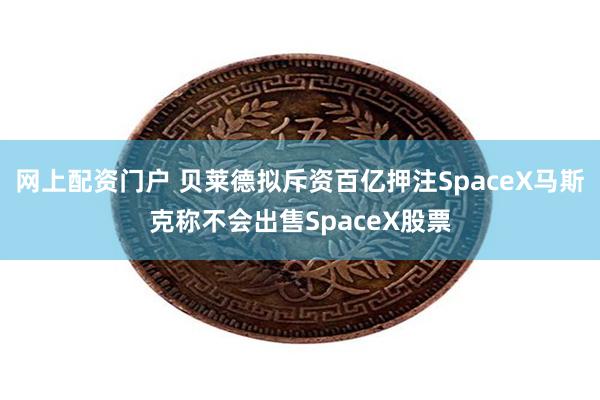 网上配资门户 贝莱德拟斥资百亿押注SpaceX马斯克称不会出售SpaceX股票