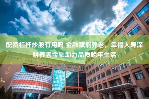 配资杠杆炒股有用吗 金融赋能养老，幸福人寿深耕养老金融助力品质晚年生活