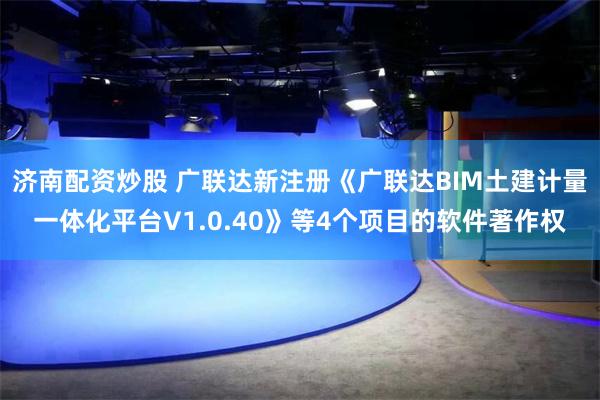 济南配资炒股 广联达新注册《广联达BIM土建计量一体化平台V1.0.40》等4个项目的软件著作权