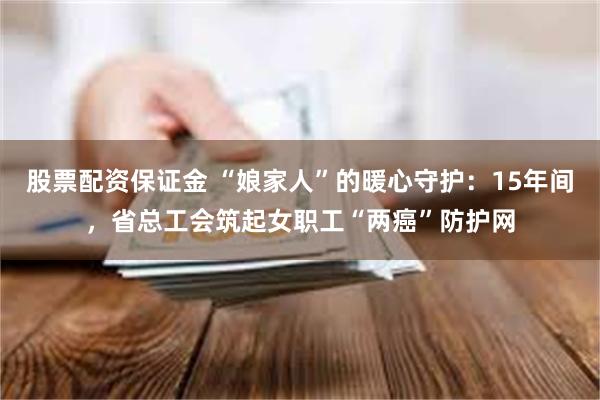 股票配资保证金 “娘家人”的暖心守护：15年间，省总工会筑起女职工“两癌”防护网