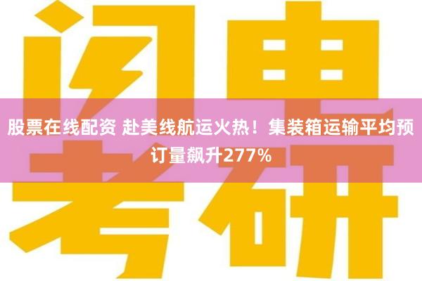 股票在线配资 赴美线航运火热！集装箱运输平均预订量飙升277%