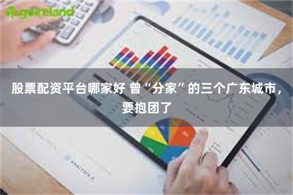 股票配资平台哪家好 曾“分家”的三个广东城市，要抱团了