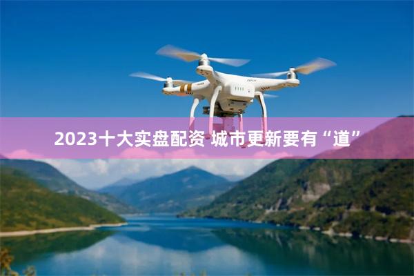 2023十大实盘配资 城市更新要有“道”