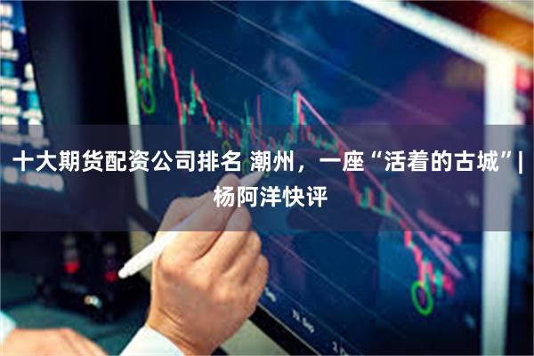 十大期货配资公司排名 潮州，一座“活着的古城”| 杨阿洋快评