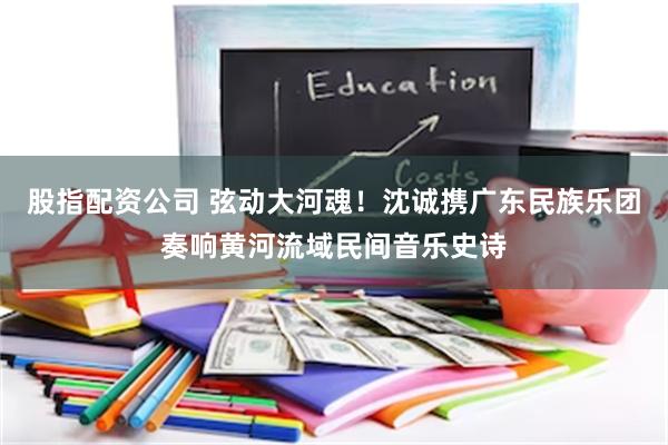 股指配资公司 弦动大河魂！沈诚携广东民族乐团奏响黄河流域民间音乐史诗