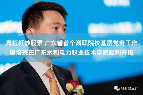 高杠杆炒股票 广东省首个高职院校基层党务工作国培班在广东水利电力职业技术学院顺利开班