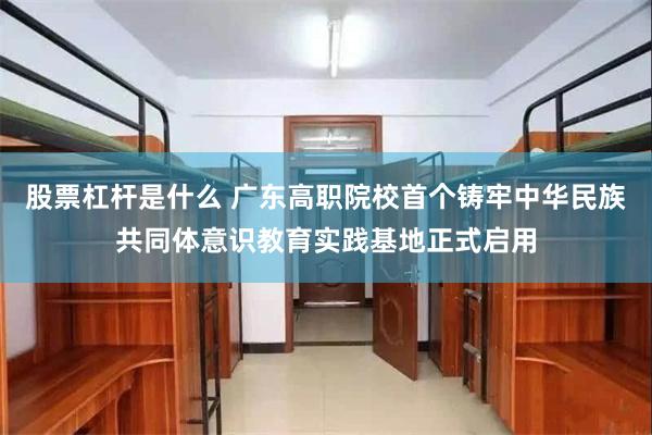 股票杠杆是什么 广东高职院校首个铸牢中华民族共同体意识教育实践基地正式启用