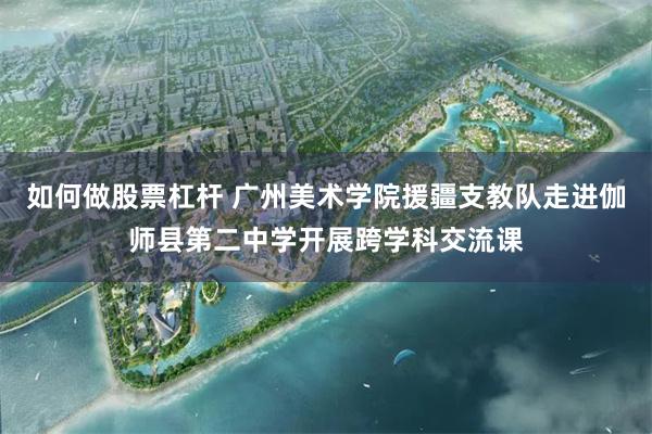 如何做股票杠杆 广州美术学院援疆支教队走进伽师县第二中学开展跨学科交流课