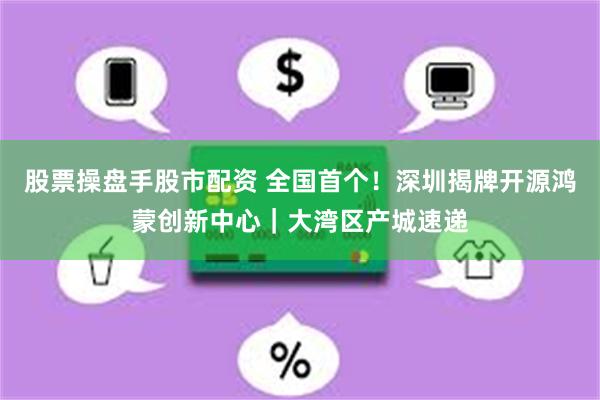 股票操盘手股市配资 全国首个！深圳揭牌开源鸿蒙创新中心｜大湾区产城速递