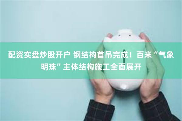 配资实盘炒股开户 钢结构首吊完成！百米“气象明珠”主体结构施工全面展开