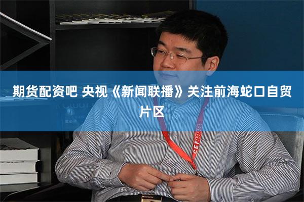 期货配资吧 央视《新闻联播》关注前海蛇口自贸片区