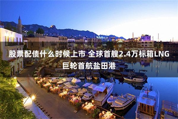 股票配债什么时候上市 全球首艘2.4万标箱LNG巨轮首航盐田港