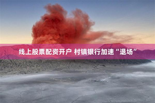 线上股票配资开户 村镇银行加速“退场”