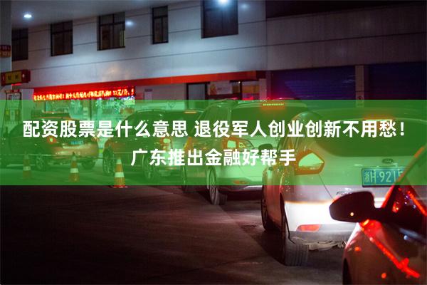 配资股票是什么意思 退役军人创业创新不用愁！广东推出金融好帮手