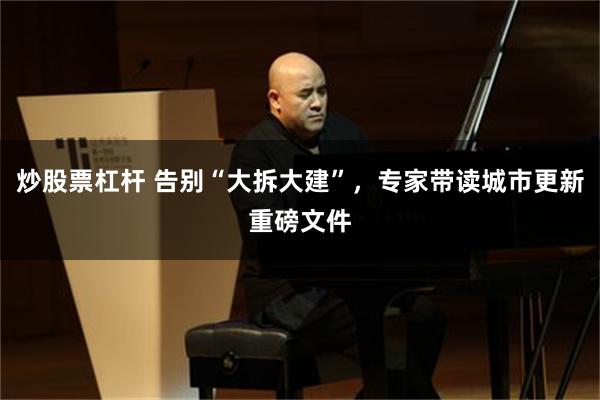 炒股票杠杆 告别“大拆大建”，专家带读城市更新重磅文件