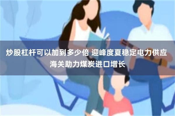 炒股杠杆可以加到多少倍 迎峰度夏稳定电力供应 海关助力煤炭进口增长