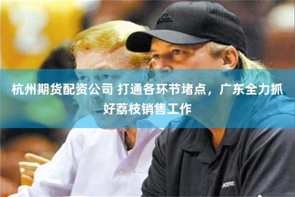 杭州期货配资公司 打通各环节堵点，广东全力抓好荔枝销售工作