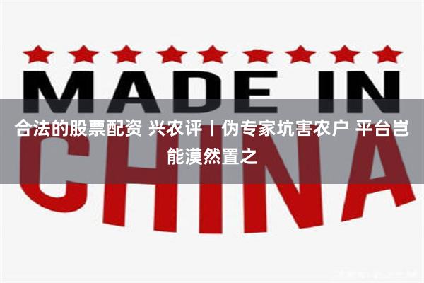 合法的股票配资 兴农评丨伪专家坑害农户 平台岂能漠然置之
