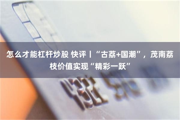 怎么才能杠杆炒股 快评丨“古荔+国潮”，茂南荔枝价值实现“精彩一跃”