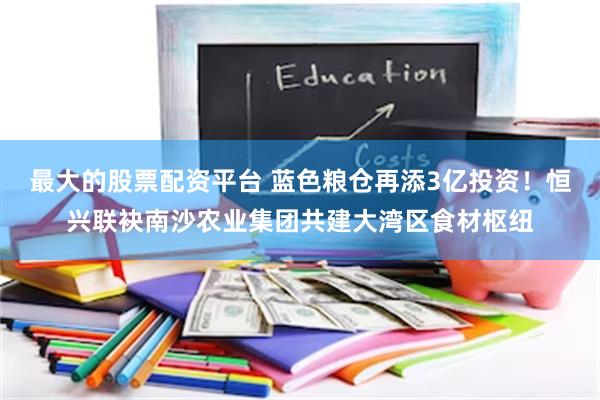 最大的股票配资平台 蓝色粮仓再添3亿投资！恒兴联袂南沙农业集团共建大湾区食材枢纽