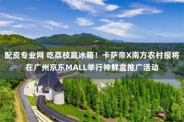 配资专业网 吃荔枝赢冰箱！卡萨帝X南方农村报将在广州京东MALL举行神鲜盒推广活动