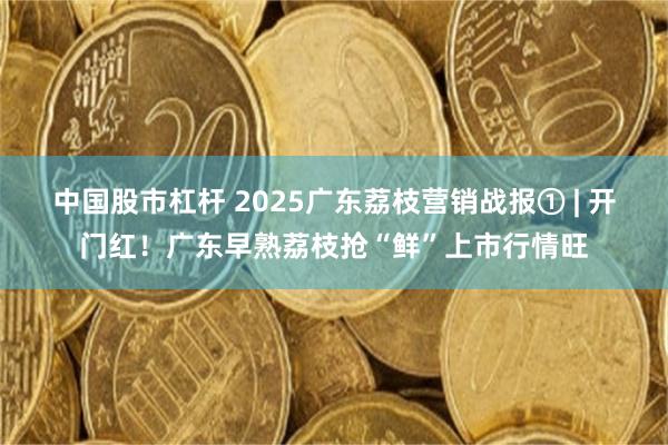 中国股市杠杆 2025广东荔枝营销战报① | 开门红！广东早熟荔枝抢“鲜”上市行情旺