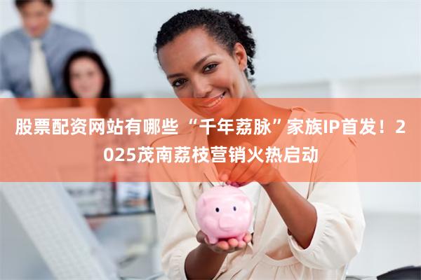 股票配资网站有哪些 “千年荔脉”家族IP首发！2025茂南荔枝营销火热启动