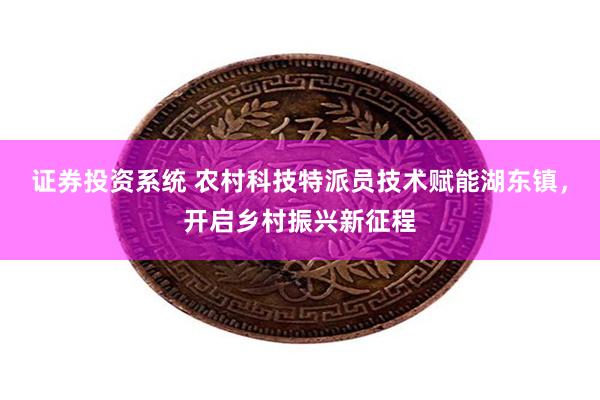 证券投资系统 农村科技特派员技术赋能湖东镇，开启乡村振兴新征程