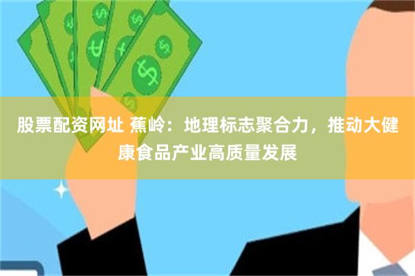 股票配资网址 蕉岭：地理标志聚合力，推动大健康食品产业高质量发展