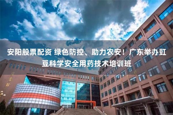 安阳股票配资 绿色防控、助力农安！广东举办豇豆科学安全用药技术培训班