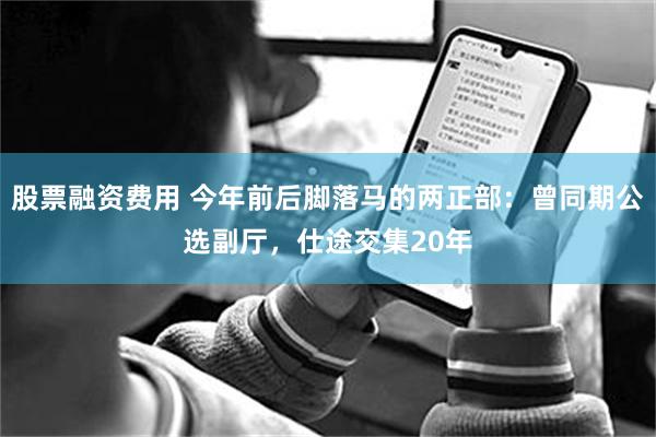 股票融资费用 今年前后脚落马的两正部：曾同期公选副厅，仕途交集20年