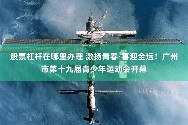 股票杠杆在哪里办理 激扬青春·喜迎全运！广州市第十九届青少年运动会开幕
