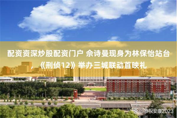 配资资深炒股配资门户 佘诗曼现身为林保怡站台，《刑侦12》举办三城联动首映礼