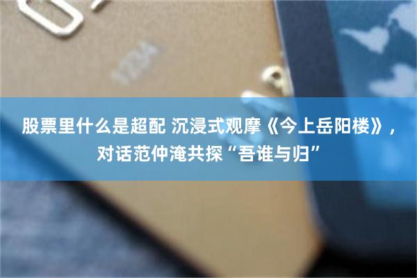股票里什么是超配 沉浸式观摩《今上岳阳楼》，对话范仲淹共探“吾谁与归”