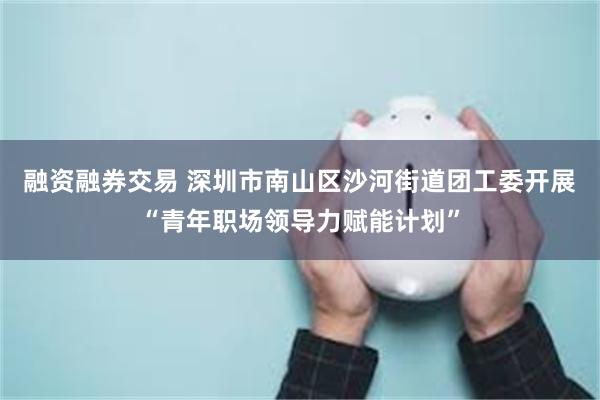 融资融券交易 深圳市南山区沙河街道团工委开展“青年职场领导力赋能计划”