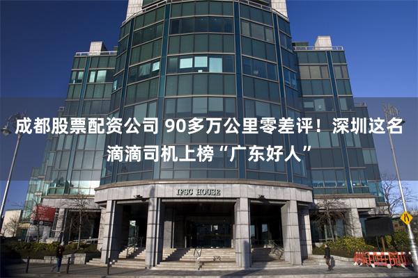 成都股票配资公司 90多万公里零差评！深圳这名滴滴司机上榜“广东好人”