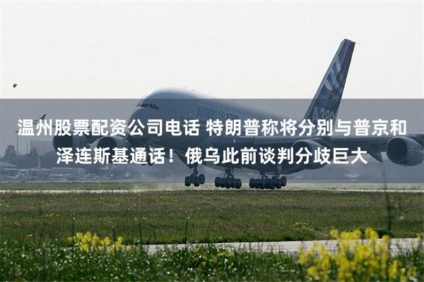 温州股票配资公司电话 特朗普称将分别与普京和泽连斯基通话！俄乌此前谈判分歧巨大