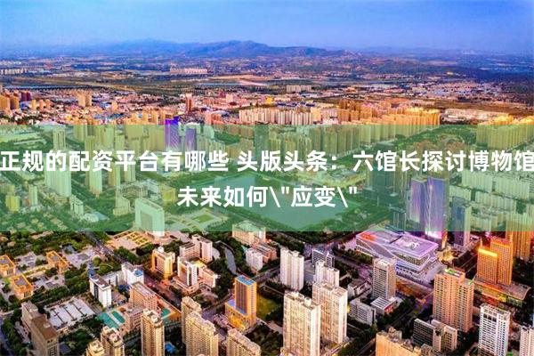 正规的配资平台有哪些 头版头条:六馆长探讨博物馆未来如何